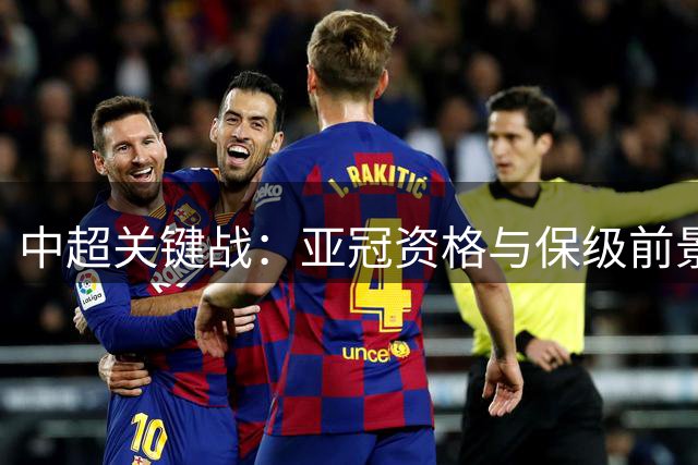 中超关键战：亚冠资格与保级前景激烈角逐