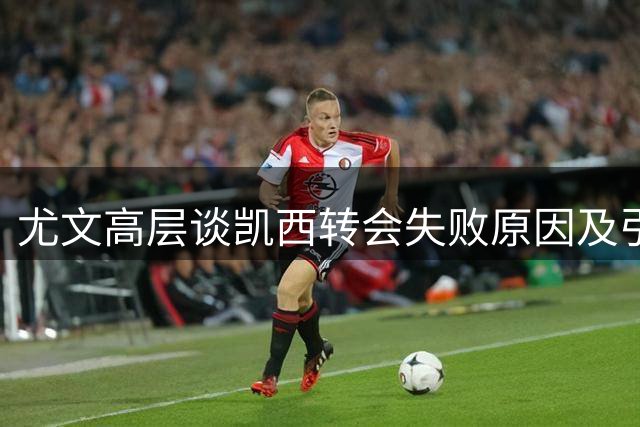 尤文高层谈凯西转会失败原因及引援策略