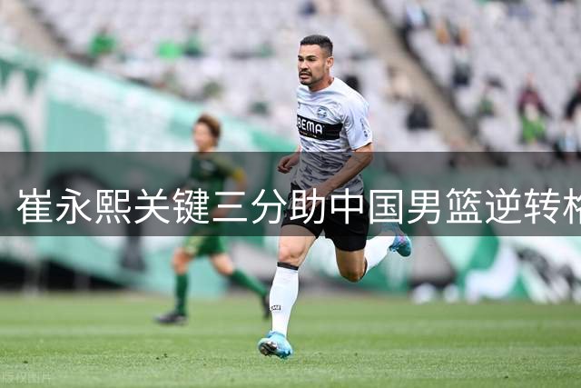 崔永熙关键三分助中国男篮逆转格鲁吉亚