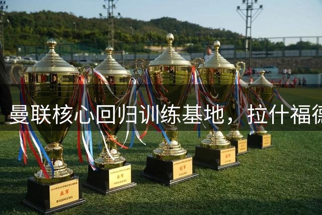 曼联核心回归训练基地，拉什福德续约谈判启动