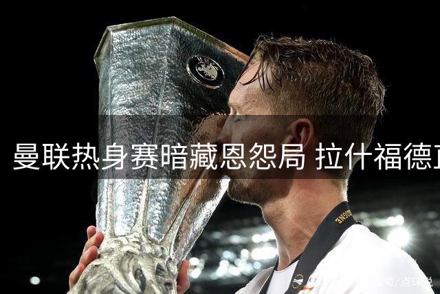 曼联热身赛暗藏恩怨局 拉什福德直面昔日弃帅