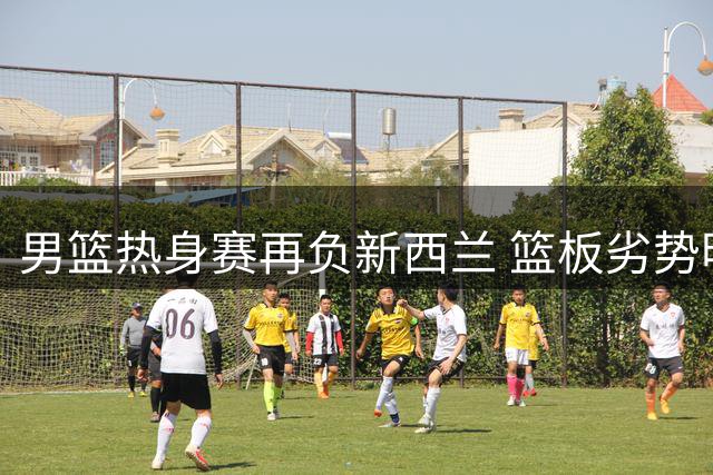 男篮热身赛再负新西兰 篮板劣势明显暴露短板