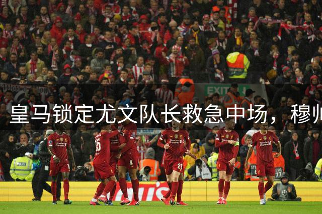 皇马锁定尤文队长救急中场，穆帅剑指亚平宁新核心