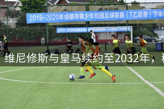 维尼修斯与皇马续约至2032年，穆里尼奥麾下银河战舰重装启航